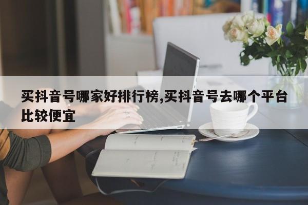 买抖音号哪家好排行榜,买抖音号去哪个平台比较便宜