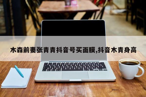 木森前妻张青青抖音号买面膜,抖音木青身高