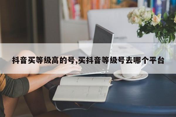 抖音买等级高的号,买抖音等级号去哪个平台