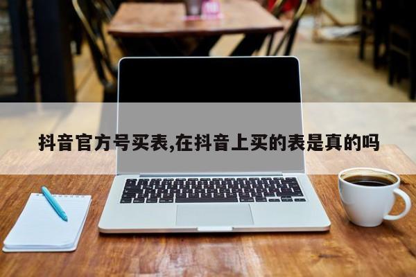 抖音官方号买表,在抖音上买的表是真的吗