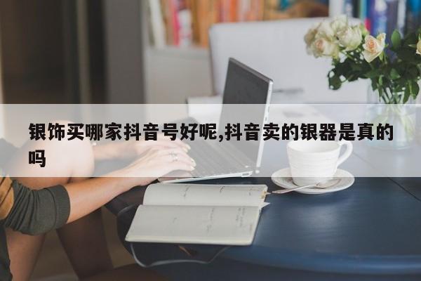 银饰买哪家抖音号好呢,抖音卖的银器是真的吗