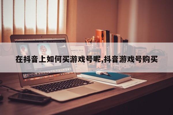 在抖音上如何买游戏号呢,抖音游戏号购买