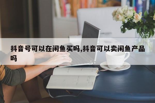 抖音号可以在闲鱼买吗,抖音可以卖闲鱼产品吗