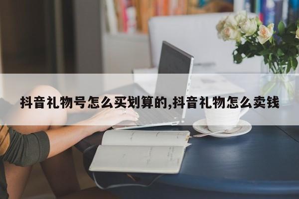 抖音礼物号怎么买划算的,抖音礼物怎么卖钱
