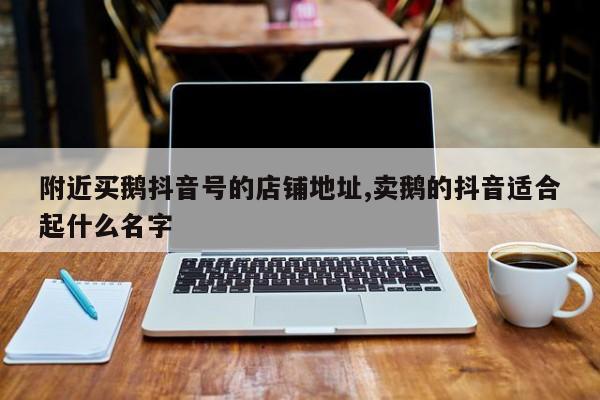 附近买鹅抖音号的店铺地址,卖鹅的抖音适合起什么名字