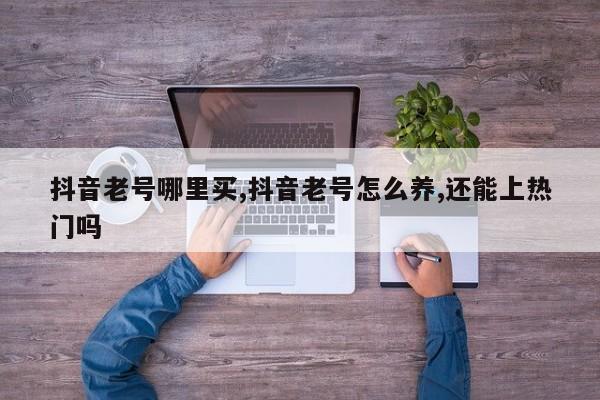 抖音老号哪里买,抖音老号怎么养,还能上热门吗