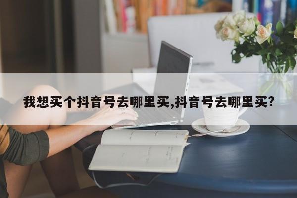 我想买个抖音号去哪里买,抖音号去哪里买?